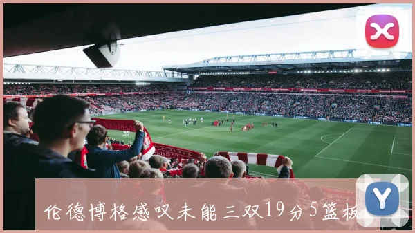 伦德博格感叹未能三双19分5篮板6助攻却不满足的心声