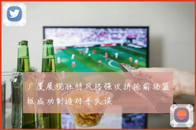 广厦展现独特风格强攻拼抢前场篮板成功制造对手失误