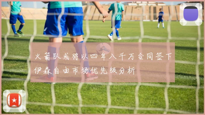 火箭队或将以四年八千万合同签下伊森自由市场优先级分析