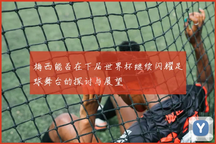 梅西能否在下届世界杯继续闪耀足球舞台的探讨与展望