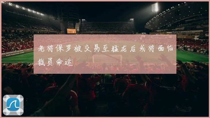 老将保罗被交易至猛龙后或将面临裁员命运