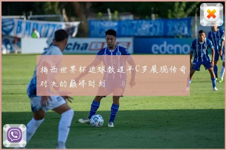 梅西世界杯进球数追平C罗展现传奇对决的巅峰时刻