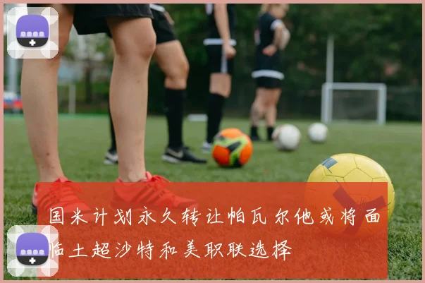 国米计划永久转让帕瓦尔他或将面临土超沙特和美职联选择