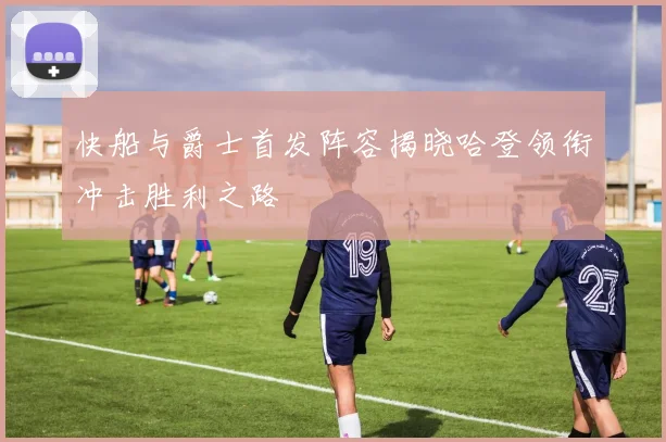 快船与爵士首发阵容揭晓哈登领衔冲击胜利之路