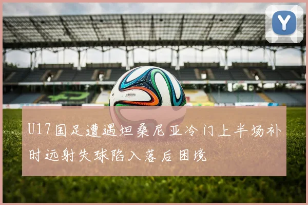 U17国足遭遇坦桑尼亚冷门上半场补时远射失球陷入落后困境