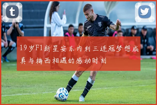 19岁F1新星安东内利三连冠梦想成真与梅西相遇的感动时刻