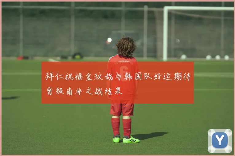拜仁祝福金玟哉与韩国队好运期待晋级南非之战结果