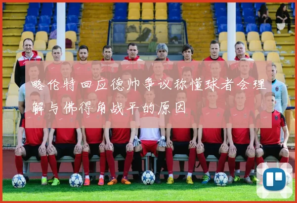 略伦特回应德帅争议称懂球者会理解与佛得角战平的原因