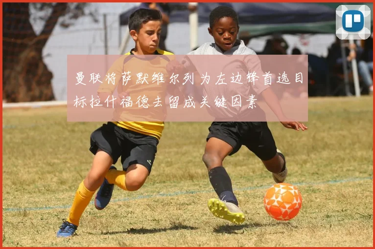 曼联将萨默维尔列为左边锋首选目标拉什福德去留成关键因素