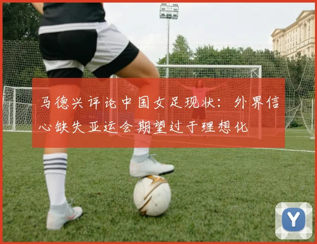 马德兴评论中国女足现状：外界信心缺失亚运会期望过于理想化