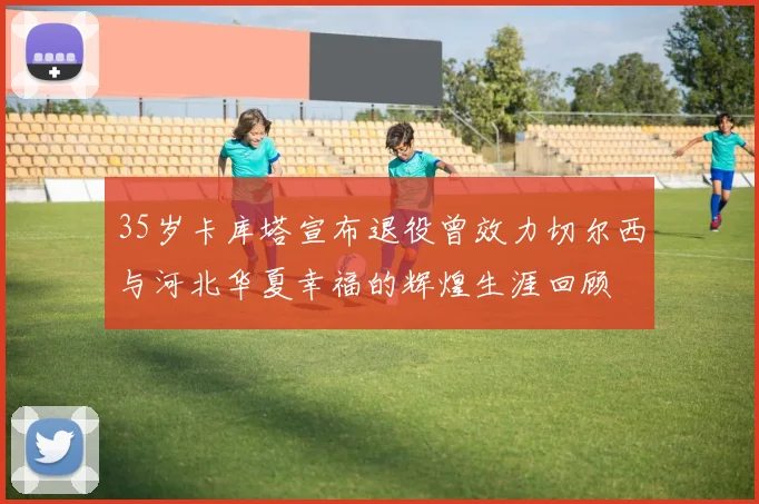 35岁卡库塔宣布退役曾效力切尔西与河北华夏幸福的辉煌生涯回顾