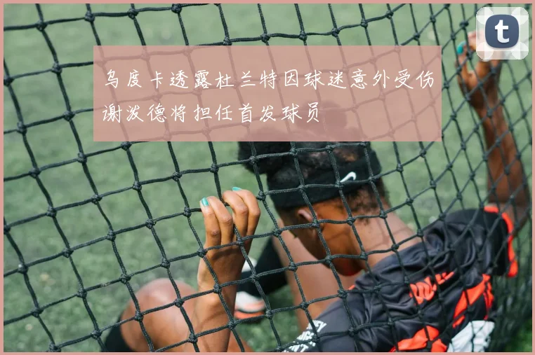乌度卡透露杜兰特因球迷意外受伤谢泼德将担任首发球员
