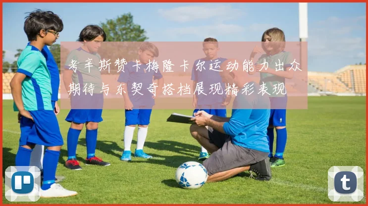 考辛斯赞卡梅隆卡尔运动能力出众期待与东契奇搭档展现精彩表现