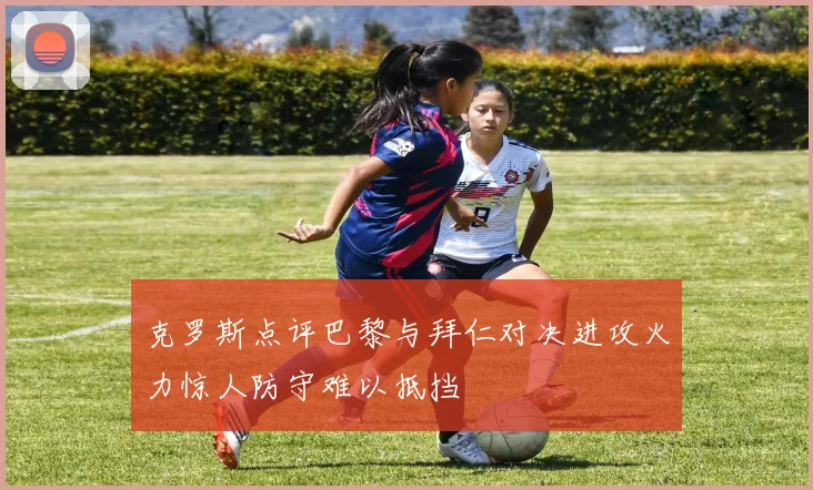 克罗斯点评巴黎与拜仁对决进攻火力惊人防守难以抵挡