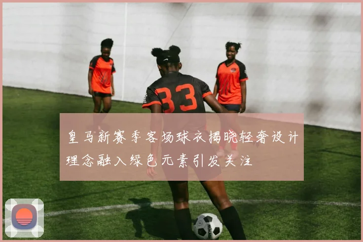 皇马新赛季客场球衣揭晓轻奢设计理念融入绿色元素引发关注