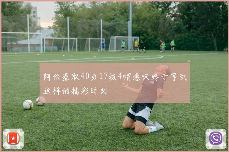 阿伦豪取40分17板4帽感叹终于等到这样的精彩时刻