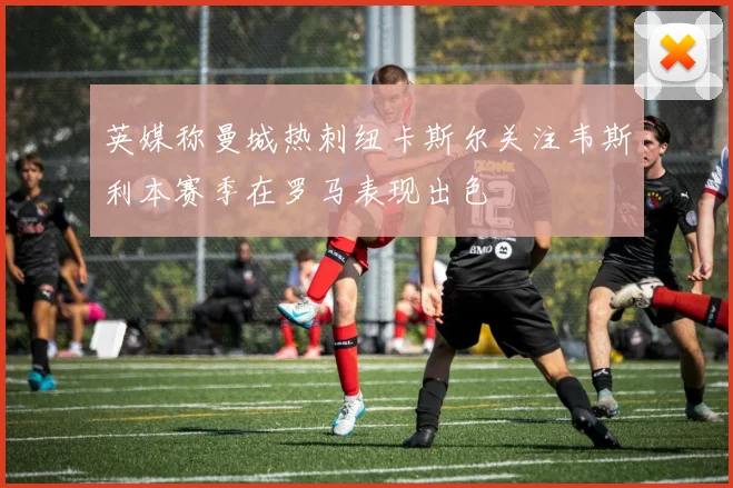 英媒称曼城热刺纽卡斯尔关注韦斯利本赛季在罗马表现出色