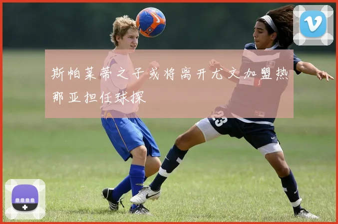 斯帕莱蒂之子或将离开尤文加盟热那亚担任球探