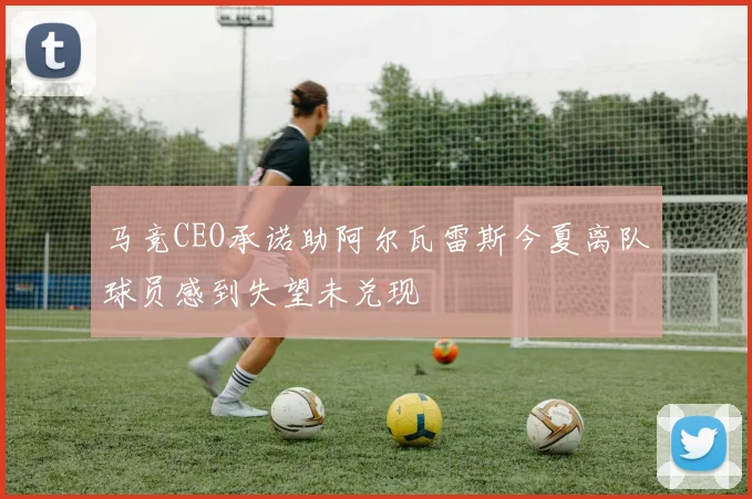 马竞CEO承诺助阿尔瓦雷斯今夏离队球员感到失望未兑现