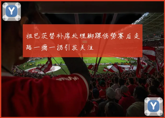 祖巴茨替补席处理脚踝伤势赛后走路一瘸一拐引发关注