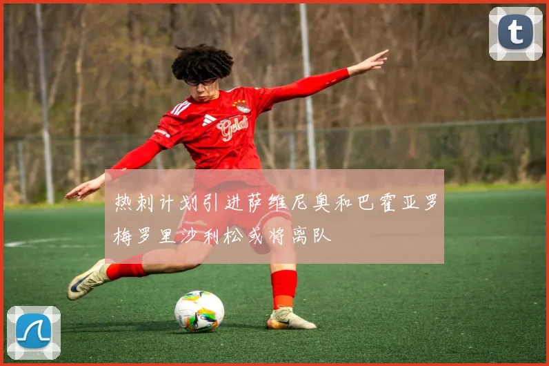 热刺计划引进萨维尼奥和巴霍亚罗梅罗里沙利松或将离队