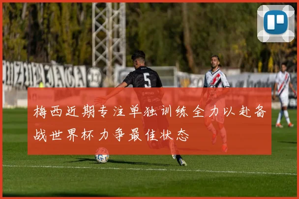 梅西近期专注单独训练全力以赴备战世界杯力争最佳状态
