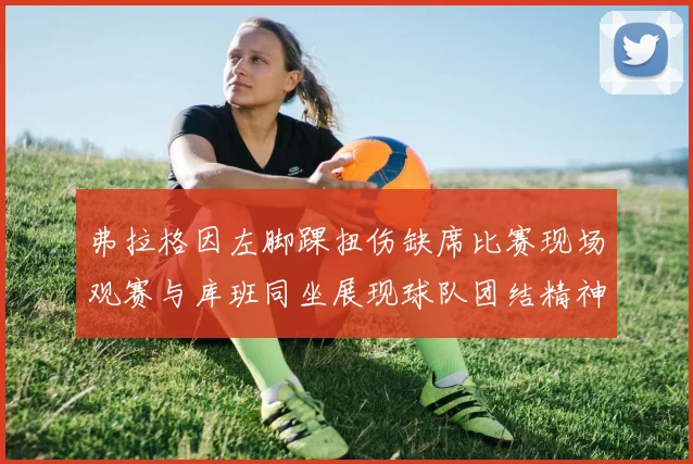 弗拉格因左脚踝扭伤缺席比赛现场观赛与库班同坐展现球队团结精神