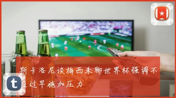 斯卡洛尼谈梅西未聊世界杯强调不应过早施加压力