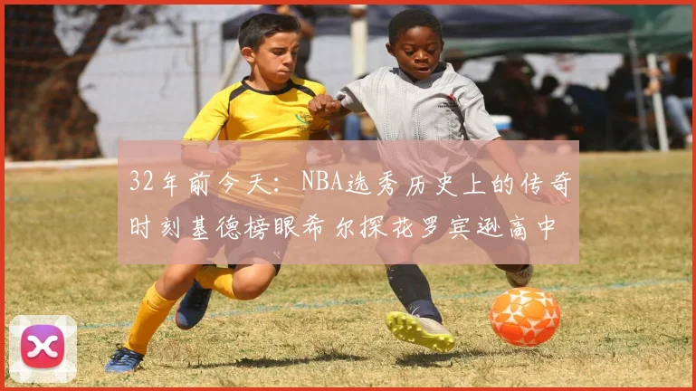 32年前今天：NBA选秀历史上的传奇时刻基德榜眼希尔探花罗宾逊高中状元回顾