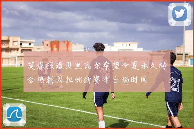 英媒报道贝里瓦尔希望今夏永久转会热刺因担忧新赛季出场时间