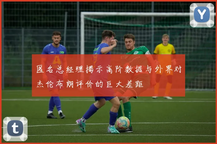 匿名总经理揭示高阶数据与外界对杰伦布朗评价的巨大差距