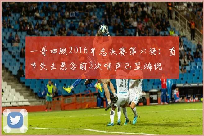 一哥回顾2016年总决赛第六场：首节失去悬念前3次哨声已显端倪