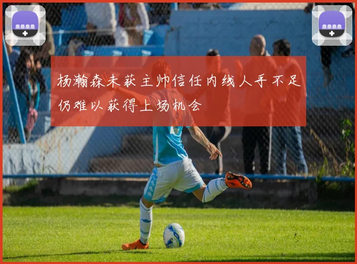 杨瀚森未获主帅信任内线人手不足仍难以获得上场机会