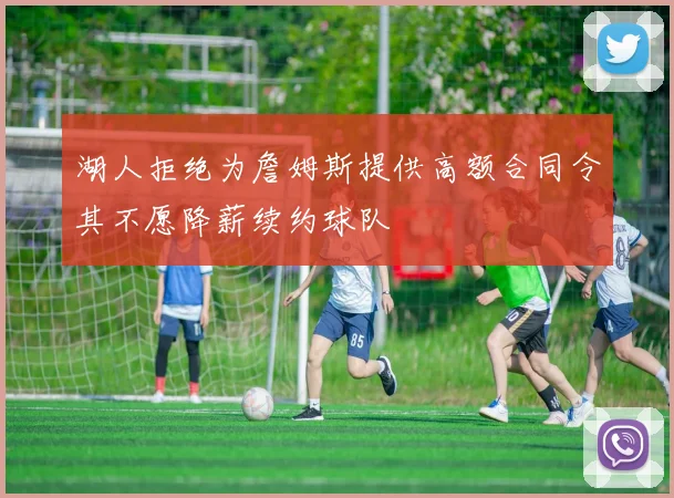 湖人拒绝为詹姆斯提供高额合同令其不愿降薪续约球队