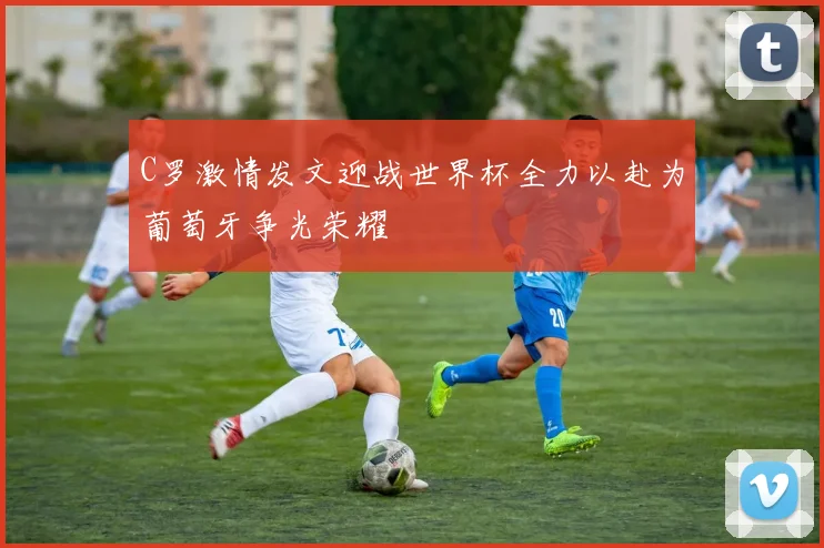 C罗激情发文迎战世界杯全力以赴为葡萄牙争光荣耀